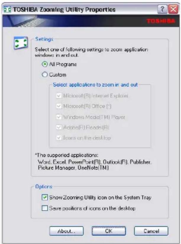 TOSHIBA Zooming Utility Properties Settings Select one of following settings to zoom application windows: in and out. All Programs Custom Select applications to zoom in and out Microsoft(R) Internet Explorer Microsoft(R) Office (*) Windows Media(TM) Player Adobe(R) Frames(R) Icons on the desktop *The supported applications: Word, Excel, PowerPoint(R), Outlook(R), Publisher, Picture Manager, OneNote(TM) Options Show Zooming Utility icon on the System Tray Save positions of icons on the desktop About... OK Cancel