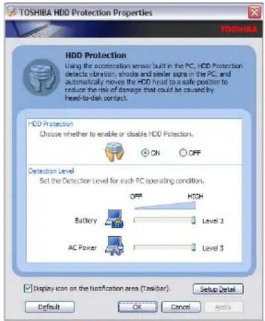 TOSHIBA HDD Protection Properties TOSHIBA HDD Protection Using the acceleration sensor built in the PC, HDD Protection detects vibration, shocks and similar signs in the PC, and automatically moves the HDD head to a safe position to reduce the risk of damage that could be caused by head-to-disk contact. HDD Protection Choose whether to enable or disable HDD Protection. ON OFF Detection Level Set the Detection Level for each PC operating condition. OFF HIGH Battery Level 3 AC Power Level 3 Display icon on the Notification area (Taskbar). Setup Detail Default OK Cancel Apply