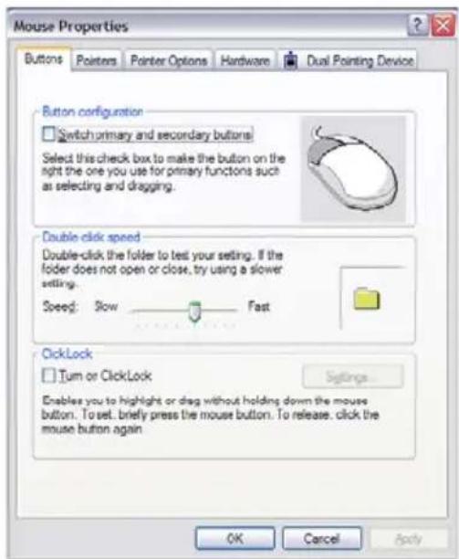 Mouse Properties Buttons Pointers Pointer Options Hardware Dual Pointing Device Button configuration Switch primary and secondary buttons Select this check box to make the button on the right the one you use for primary functions such as selecting and dragging. Double click speed Double-click the folder to test your setting. If the folder does not open or close, try using a slower setting. Speed: Slow Fast ClickLock Turn or ClickLock Settings... Enables you to highlight or drag without holding down the mouse button. To set, briefly press the mouse button. To release, click the mouse button again OK Cancel Apply