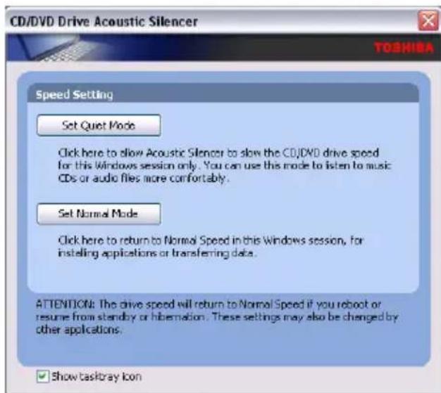 CD/DVD Drive Acoustic Silencer TOSHIBA Speed Setting Set Quiet Mode Click here to allow Acoustic Silencer to slow the CD/DVD drive speed for this Windows session only. You can use this mode to listen to music CDs or audio files more comfortably. Set Normal Mode Click here to return to Normal Speed in this Windows session, for instelling applications or transferring data. ATTENTION: The drive speed will return to Normal Speed if you reboot or resume from standby or hibernation. These settings may also be changed by other applications. ✓ Show taskbray Icon