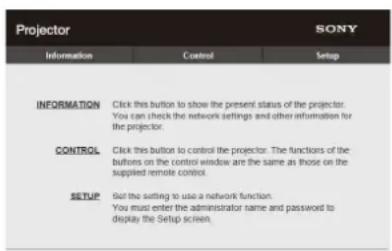 Projector SONY Information Cancel Setup INFORMATION Click this button to show the present status of the projector. You can check the network settings and other information for the projector. CONTROL Click this button to control the projector. The functions of the buttons on the control window are the same as those on the supplied remote control. SETUP Set the setting to use a network function. You must enter the administrator name and password to display the Setup screen.