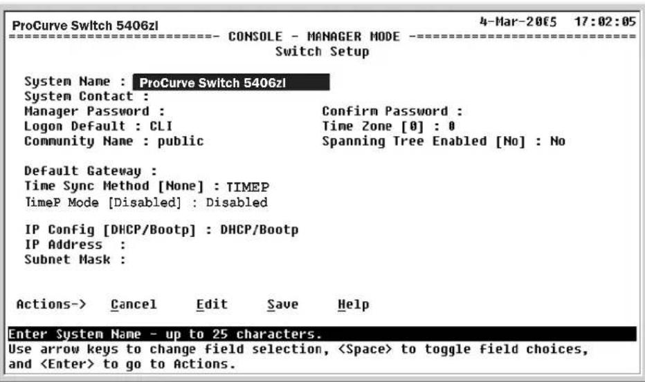 ProCurve Switch 5406zl 4-Mar-2005 17:02:05 ====================------ CONSOLE - MANAGER MODE ==================== Switch Setup System Name : ProCurve Switch 5406zl System Contact : Manager Password : Confirm Password : Logon Default : CLI Time Zone [0] : 0 Community Name : public Spanning Tree Enabled [No] : No Default Gateway : Time Sync Method [None] : TIMEP TimeP Mode [Disabled] : Disabled IP Config [DHCP/Bootp] : DHCP/Bootp IP Address : Subnet Mask : Actions-> Cancel Edit Save Help Enter System Name - up to 25 characters. Use arrow keys to change field selection, to toggle field choices, and to go to Actions.