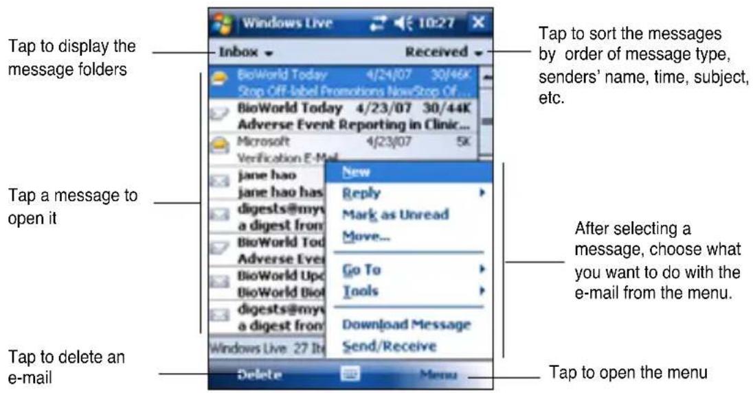 Tap to display the message folders Tap a message to open it Tap to delete an e-mail Windows Live 10:27 Inbox Received BioWorld Today 4/24/07 30/46K Stop Off-Label Promotions NowStop Of... BioWorld Today 4/23/07 30/44K Adverse Event Reporting in Clinic... Microsoft 4/23/07 5K Verification E-Mail Jane hao Jane hao has digests@myv a digest from BioWorld Tod Adverse Ever BioWorld Upc BioWorld Diol digests@myv a digest from New Reply Mark as Unread Move... Go To Tools Download Message Send/Receive Delete Menu Tap to sort the messages by order of message type, senders' name, time, subject, etc. After selecting a message, choose what you want to do with the e-mail from the menu. Tap to open the menu