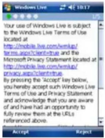 Your use of Windows Live is subject to the Windows Live Terms of Use located at http://mobile.live.com/wmLsp/ terms.aspx?client=true and the Microsoft Privacy Statement located at http://mobile.live.com/wmLsp/ privacy.aspx?client=true. By pressing the 'Accept' key below, you hereby accept such Windows Live Terms of Use and Privacy Statement and acknowledge that you are aware of and have had an opportunity to fully review them at the URLs referenced above. Accept Reject