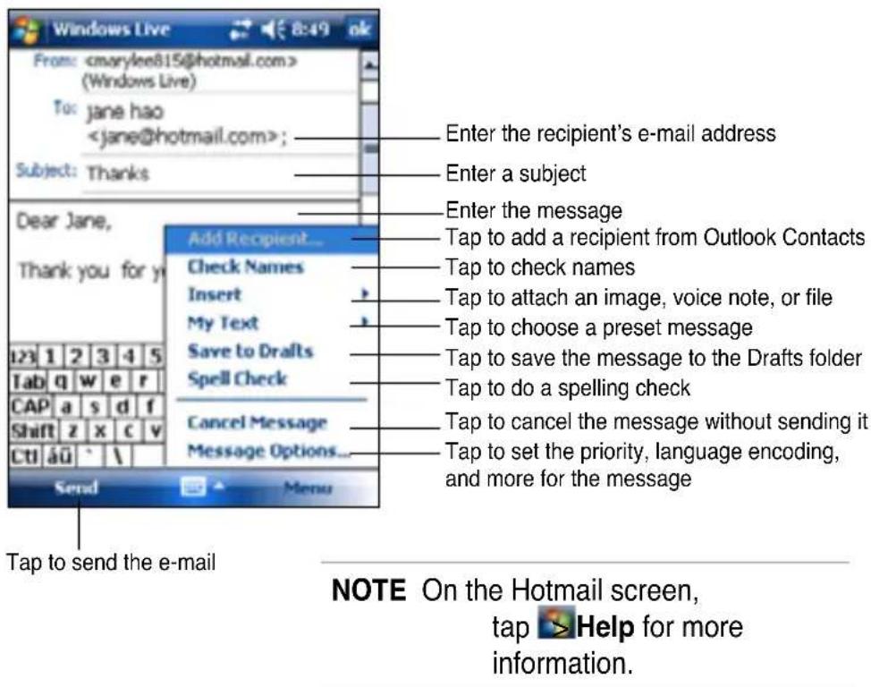 Windows Live From: (Windows Live) To: jane hao ; Subject: Thanks Dear Jane, Thank you for y Add Recipient... Check Names Insert My Text Save to Drafts Spell Check Cancel Message Message Options... Send Menu Enter the recipient's e-mail address Enter a subject Enter the message Tap to add a recipient from Outlook Contacts Tap to check names Tap to attach an image, voice note, or file Tap to choose a preset message Tap to save the message to the Drafts folder Tap to do a spelling check Tap to cancel the message without sending it Tap to set the priority, language encoding, and more for the message Tap to send the e-mail NOTE On the Hotmail screen, tap ➤ Help for more information.
