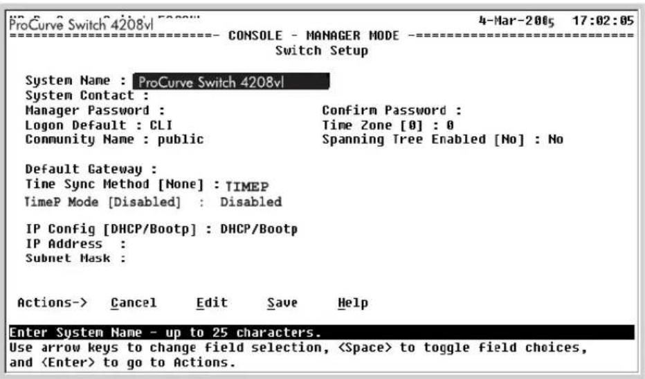 ProCurve Switch 4208vl 4-Mar-2005 17:02:05 ====================------ CONSOLE - MANAGER MODE ---- Switch Setup System Name : ProCurve Switch 4208vl System Contact : Manager Password : Confirm Password : Logon Default : CLI Time Zone [0] : 0 Community Name : public Spanning Tree Enabled [No] : No Default Gateway : Time Sync Method [None] : TIMEP TimeP Mode [Disabled] : Disabled IP Config [DHCP/Bootp] : DHCP/Bootp IP Address : Subnet Mask : Actions-> Cancel Edit Save Help Enter System Name - up to 25 characters. Use arrow keys to change field selection, to toggle field choices, and to go to Actions.