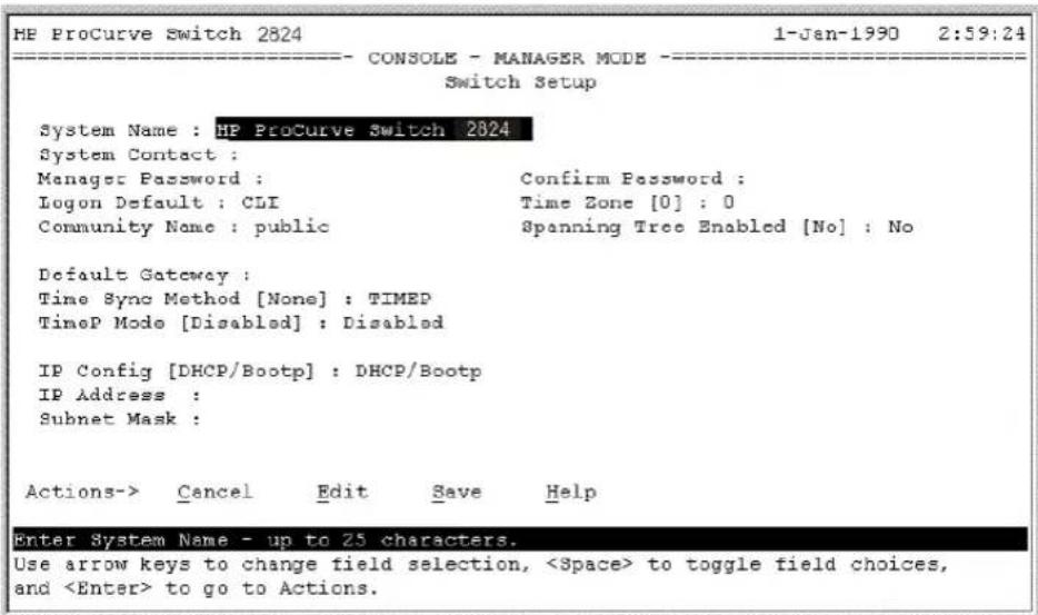 HE ProCurve Switch 2824 1-Jan-1990 2:59:24 CONSOLE - MANAGER MODE - Switch Setup System Name : HP ProCurve Switch 2824 System Contact : Manager Password : Confirm Password : Logon Default : CLI Time Zone [0] : 0 Community Name : public Spanning Tree Enabled [No] : No Default Gateway : Time Sync Method [None] : TIMED TimeP Mode [Disabled] : Disabled IP Config [DHCP/Bootp] : DHCP/Bootp IP Address : Subnet Mask : Actions-> Cancel Edit Save Help Enter System Name - up to 25 characters. Use arrow keys to change field selection, to toggle field choices, and to go to Actions.