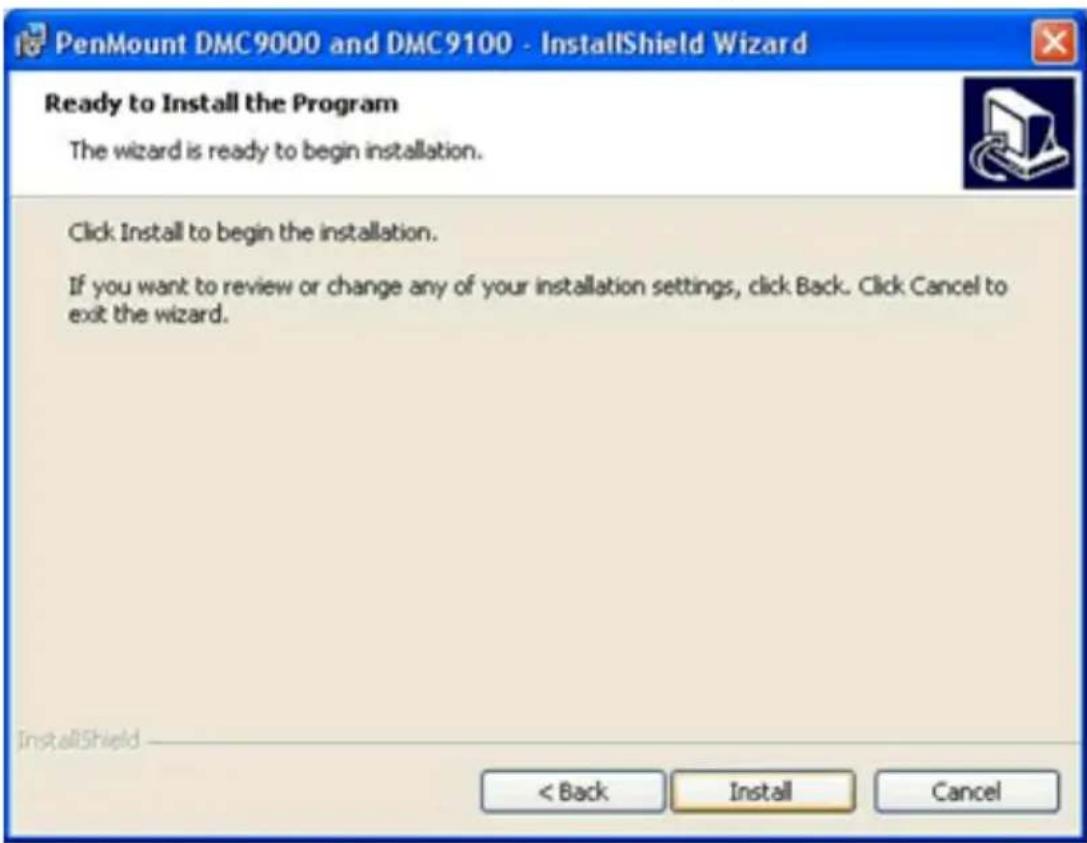PenMount DMC9000 and DMC9100 - InstallShield Wizard Ready to Install the Program The wizard is ready to begin installation. Click Install to begin the installation. If you want to review or change any of your installation settings, click Back. Click Cancel to exit the wizard. < Back Install Cancel