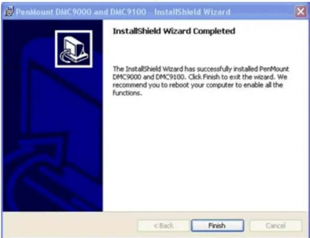 PenMount DMC9000 and DMC9100 - InstallShield Wizard InstallShield Wizard Completed The InstallShield Wizard has successfully installed PenMount DMC9000 and DMC9100. Click Finish to exit the wizard. We recommend you to reboot your computer to enable all the functions. < Back Finish Cancel