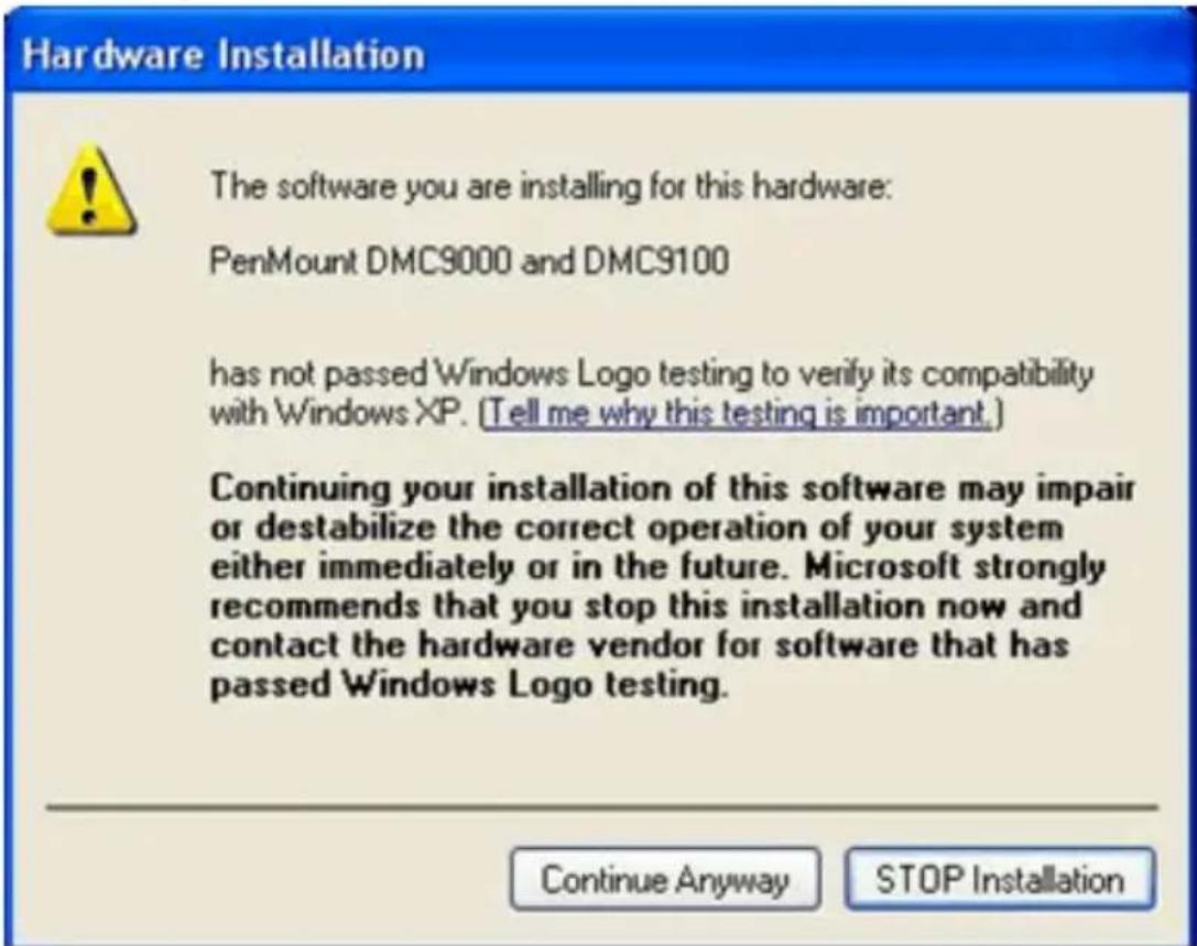 Hardware Installation The software you are installing for this hardware: PenMount DMC9000 and DMC9100 has not passed Windows Logo testing to verify its compatibility with Windows XP. (Tell me why this testing is important.) Continuing your installation of this software may impair or destabilize the correct operation of your system either immediately or in the future. Microsoft strongly recommends that you stop this installation now and contact the hardware vendor for software that has passed Windows Logo testing. Continue Anyway STOP Installation