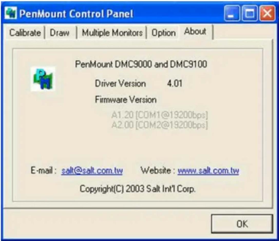 PenMount Control Panel Calibrate | Draw | Multiple Monitors | Option About PenMount DMC9000 and DMC9100 Driver Version 4.01 Firmware Version A1.20 [COM1@19200bps] A2.00 [COM2@19200bps] E-mail: salt@salt.com.tw Website: www.salt.com.tw Copyright(C) 2003 Salt Int'l Corp. OK