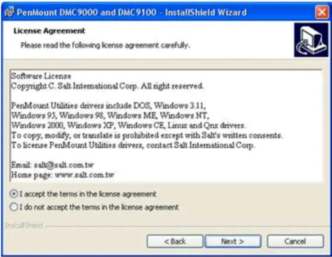 PenMount DMC9000 and DMC9100 - InstallShield Wizard License Agreement Please read the following license agreement carefully. Software License Copyright C. Salt International Corp. All right reserved. PenMount Utilities drivers include DOS, Windows 3.11, Windows 95, Windows 98, Windows ME, Windows NT, Windows 2000, Windows XP, Windows CE, Linux and Qnx drivers. To copy, modify, or translate is prohibited except with Salt's written consents. To license PenMount Utilities drivers, contact Salt International Corp. Email: salt@salt.com.tw Home page: www.salt.com.tw I accept the terms in the license agreement I do not accept the terms in the license agreement InstallShield < Back Next > Cancel