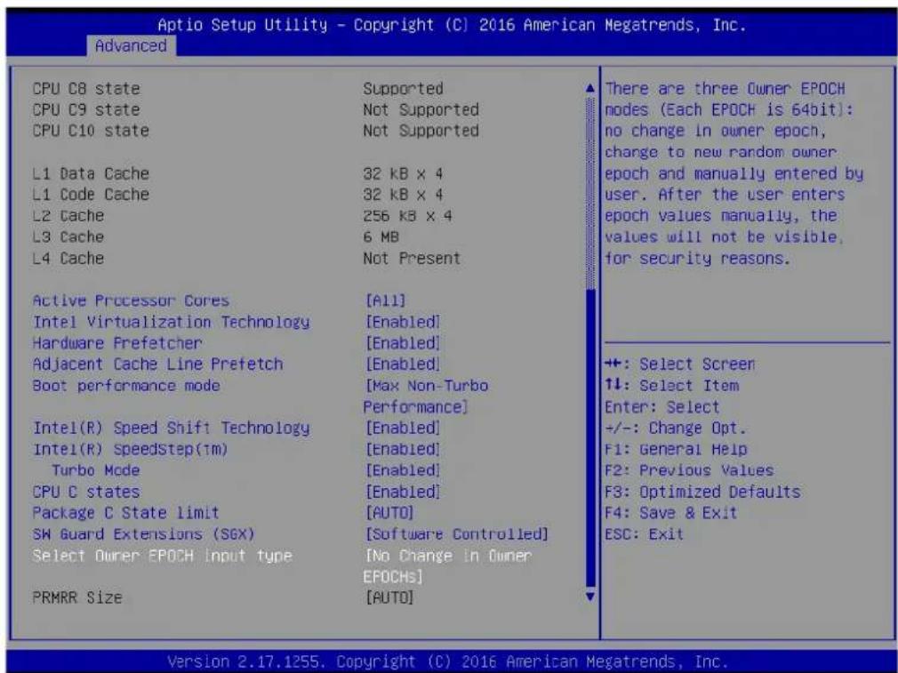 Aptio Setup Utility - Copyright (C) 2016 American Megatrends, Inc. Advanced CPU C8 state CPU C9 state CPU C10 state L1 Data Cache L1 Code Cache L2 Cache L3 Cache L4 Cache Active Processor Cores Intel Virtualization Technology Hardware Prefetcher Adjacent Cache Line Prefetch Boot performance mode Intel(R) Speed Shift Technology Intel(R) SpeedStep(1m) Turbo Mode CPU C states Package C State limit SW Guard Extensions (SGX) Select Owner EPOCH input type PRMRR Size Supported Not Supported Not Supported 32 kB x 4 32 kB x 4 256 kB x 4 6 MB Not Present [All] [Enabled] [Enabled] [Max Non-Turbo Performance] [Enabled] [Enabled] [Enabled] [AUTO] [Software Controlled] [No Change in Owner EPOCHS] [AUTO] There are three Owner EPOCH nodes (Each EPOCH is 64bit): no change in owner epoch, charge to new random owner epoch and manually entered by user. After the user enters epoch values manually, the values will not be visible, for security reasons. +: Select Screen ↑↓: Select Item Enter: Select +/-: Change Opt. F1: General Help F2: Previous Values F3: Optimized Defaults F4: Save & Exit ESC: Exit Version 2.17.1255. Copyright (C) 2016 American Megatrends, Inc.