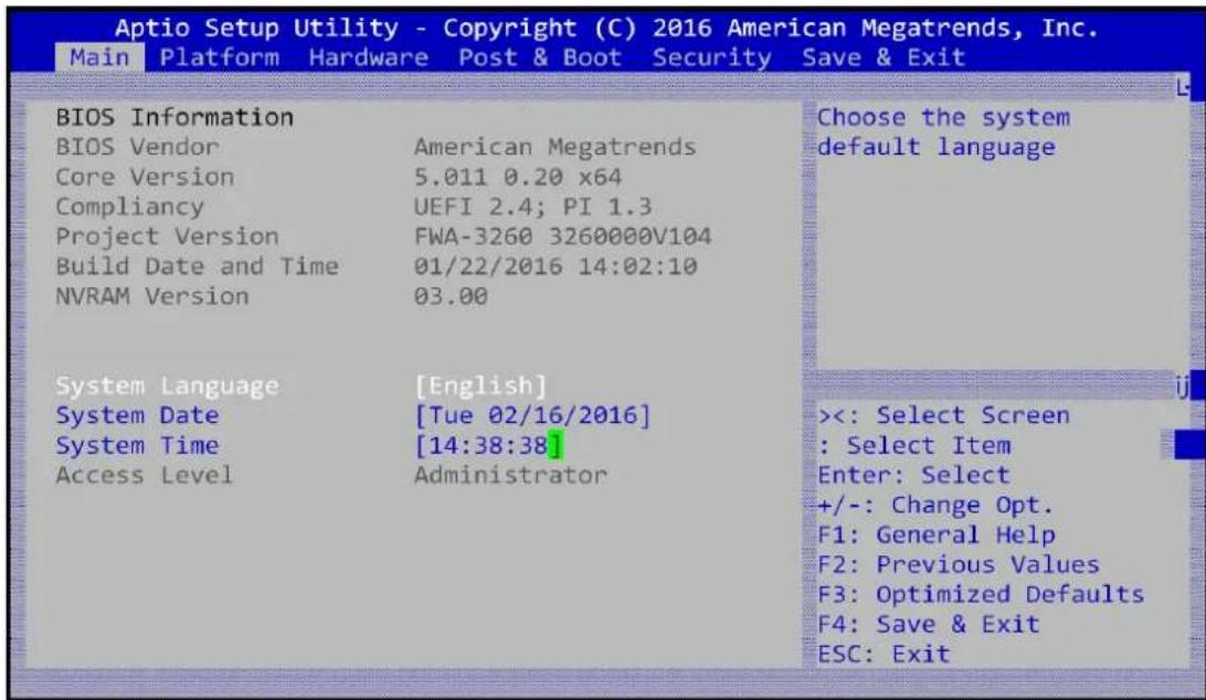 Aptio Setup Utility - Copyright (C) 2016 American Megatrends, Inc. Main Platform Hardware Post & Boot Security Save & Exit BIOS Information BIOS Vendor American Megatrends Core Version 5.011 0.20 x64 Compliancy UEFI 2.4; PI 1.3 Project Version FWA-3260 3260000V104 Build Date and Time 01/22/2016 14:02:10 NVRAM Version 03.00 System Language [English] System Date [Tue 02/16/2016] System Time [14:38:38] Access Level Administrator Choose the system default language <<: Select Screen : Select Item Enter: Select +/-: Change Opt. F1: General Help F2: Previous Values F3: Optimized Defaults F4: Save & Exit ESC: Exit