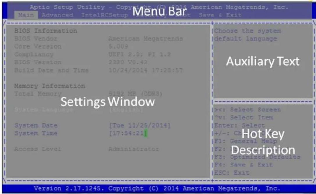 Aptio Setup Utility - Copyright (C) 2014 American Megatrends, Inc. Main Advanced IntelRCSetup Save & Exit Menu Bar BIOS Information BIOS Vendor American Megatrends Core Version 5.009 Compliancy UEFI 2.9; PI 1.2 BIOS Version 2320 V6.42 Build Date and Time 10/24/2014 17:28:57 Memory Information Total Memory 8192 MB (DDR3) Settings Window System Language [English] System Date [Tue 11/25/2014] System Time [17:54:21] Access Level Administrator Choose the system default language Auxiliary Text ><: Select Screen v: Select Item Enter: Select +/-: Ch F1: General Help F2: F3: Optimized Defaults F4: Save & Exit ESC: Exit Hot Key Description Version 2.17.1245. Copyright (C) 2014 American Megatrends, Inc.