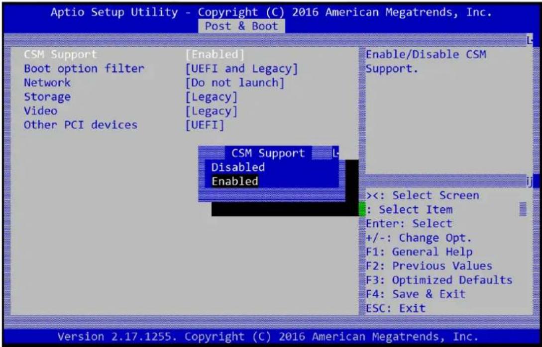 Aptio Setup Utility - Copyright (C) 2016 American Megatrends, Inc. Post & Boot CSM Support [Enabled] Boot option filter [UEFI and Legacy] Network [Do not launch] Storage [Legacy] Video [Legacy] Other PCI devices [UEFI] Enable/Disable CSM Support. CSM Support L- Disabled Enabled <<: Select Screen : Select Item Enter: Select +/-: Change Opt. F1: General Help F2: Previous Values F3: Optimized Defaults F4: Save & Exit ESC: Exit Version 2.17.1255. Copyright (C) 2016 American Megatrends, Inc.