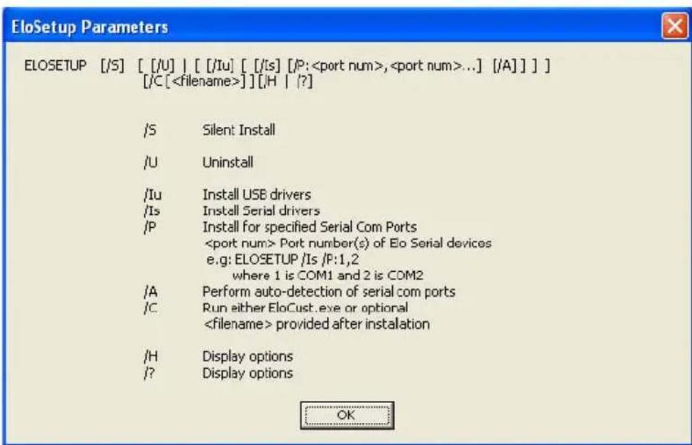 EloSetup Parameters ELOSETUP [/S] [/U] [/Iu] [/Is] [/P:,...] [/A]] [/C[]] [/H | ?] /S Silent Install /U Uninstall /Iu Install USB drivers /Is Install Serial drivers /P Install for specified Serial Com Ports Port number(s) of Elo Serial devices e.g: ELOSETUP /Is /P:1,2 where 1 is COM1 and 2 is COM2 /A Perform auto-detection of serial com ports /C Run either EloCust.exe or optional provided after installation /H Display options /? Display options OK