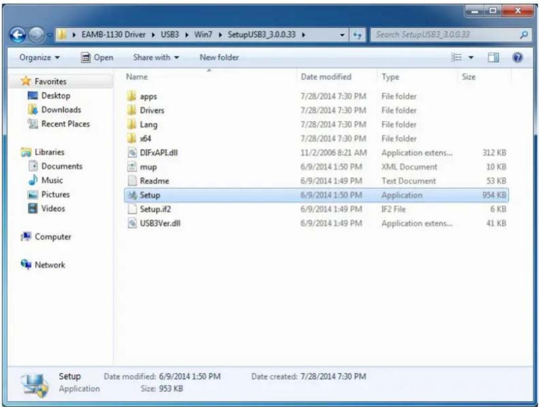 EAMB-1130 Driver > USB3 > Win7 > SetupUSB3_3.0.0.33 Organize ▼ Open Share with ▼ New folder Search SetupUSB3_3.0.0.33 Favorites Desktop Downloads Recent Places Libraries Documents Music Pictures Videos Computer Network Name Date modified Type Size apps 7/28/2014 7:30 PM File folder Drivers 7/28/2014 7:30 PM File folder Lang 7/28/2014 7:30 PM File folder x64 7/28/2014 7:30 PM File folder DIFxAPI.dll 11/2/2006 8:21 AM Application extens... 312 KB mup 6/9/2014 1:50 PM XML Document 10 KB Readme 6/9/2014 1:49 PM Text Document 53 KB Setup 6/9/2014 1:50 PM Application 954 KB Setup.if2 6/9/2014 1:49 PM IF2 File 6 KB USB3Ver.dll 6/9/2014 1:49 PM Application extens... 41 KB Setup Date modified: 6/9/2014 1:50 PM Date created: 7/28/2014 7:30 PM Application Size: 953 KB