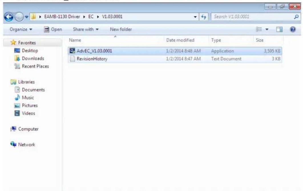 EAMB-1130 Driver ▶ EC ▶ V1.03.0001 Search V1.03.0001 Organize ▼ Open Share with ▼ New folder Favorites Desktop Downloads Recent Places Libraries Documents Music Pictures Videos Computer Network Name Date modified Type Size AdvEC_V1.03.0001 1/2/2014 8:48 AM Application 3,595 KB RevisionHistory 1/2/2014 8:47 AM Text Document 3 KB