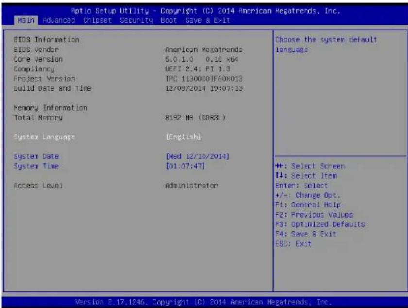 MOS Setup Utility - Copyright (C) 2014 American Megatrends, Inc. Main Advanced Chipset Security Boot Save & Exit BIOS Information BIOS Vendor American Megatrends Core Version 5.0.1.0 0.18 x64 Compliance UEFI 2.4; PI 1.3 Project Version TPC 1130000IF50X013 Build Date and Time 12/03/2014 19:07:13 Memory Information Total Memory 8192 MB (DDR3L) System Language [English] System Date [Med 12/10/2014] System Time [01:07:47] Access Level Administrator Choose the system default language +: Select Screen +/-: Select Item Enter: Select +/-: Change Opt. F1: General Help F2: Previous Values F3: Optimized Defaults F4: Save & Exit ESC: Exit Version 8.17.124G. Copyright (C) 2014 American Megatrends, Inc.