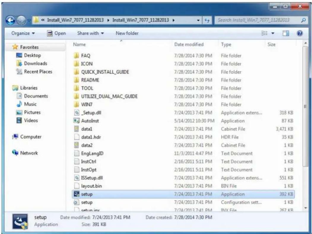 Install_Win7_7077_11282013 Install_Win7_7077_11282013 Organize Open Share with New folder Favorites Desktop Downloads Recent Places Libraries Documents Music Pictures Videos Computer Network Name Date modified Type Size FAQ 7/28/2014 7:30 PM File folder ICON 7/28/2014 7:30 PM File folder QUICK_INSTALL_GUIDE 7/28/2014 7:30 PM File folder README 7/28/2014 7:30 PM File folder TOOL 7/28/2014 7:30 PM File folder UTILIZE_DUAL_MAC_GUIDE 7/28/2014 7:30 PM File folder WIN7 7/28/2014 7:30 PM File folder _Setup.dll 7/24/2013 7:41 PM Application extens... 318 KB AutoInst 5/14/2012 10:30 PM Application 87 KB data1 7/24/2013 7:41 PM Cabinet File 3,471 KB data1.hdr 7/24/2013 7:41 PM HDR File 35 KB data2 7/24/2013 7:41 PM Cabinet File 1 KB EnglangID 11/3/2011 4:47 PM Text Document 1 KB InstCtrl 2/16/2011 5:11 PM Text Document 1 KB InstOpt 2/16/2011 5:11 PM Text Document 1 KB ISSetup.dll 7/24/2013 7:41 PM Application extens... 551 KB layout.bin 7/24/2013 7:41 PM BIN File 1 KB setup 7/24/2013 7:41 PM Application 392 KB setup 7/24/2013 7:41 PM Configuration sett... 1 KB setup.iny 7/24/2013 7:41 PM INX File 267 KB setup Date modified: 7/24/2013 7:41 PM Date created: 7/28/2014 7:30 PM Application Size: 391 KB