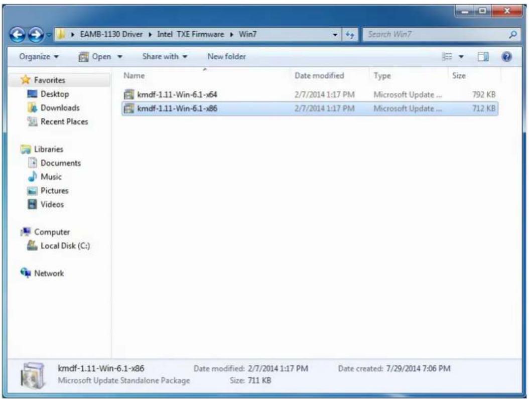 EAMB-1130 Driver ▶ Intel TXE Firmware ▶ Win7 Organize ▼ Open ▼ Share with ▼ New folder Favorites Desktop Downloads Recent Places Libraries Documents Music Pictures Videos Computer Local Disk (C:) Network Name Date modified Type Size kmdf-1.11-Win-6.1-x64 2/7/2014 1:17 PM Microsoft Update ... 792 KB kmdf-1.11-Win-6.1-x86 2/7/2014 1:17 PM Microsoft Update ... 712 KB kmdf-1.11-Win-6.1-x86 Date modified: 2/7/2014 1:17 PM Date created: 7/29/2014 7:06 PM Microsoft Update Standalone Package Size: 711 KB