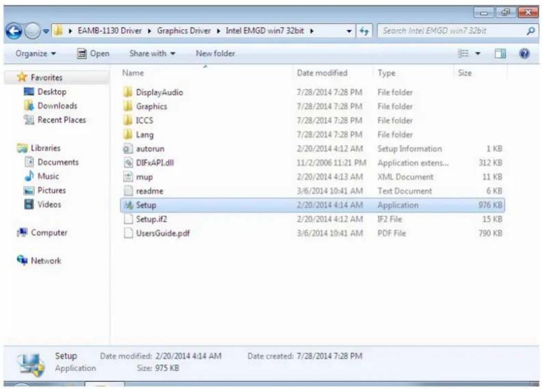 EAMB-1130 Driver > Graphics Driver > Intel EMGD win7 32bit Search Intel EMGD win7 32bit Organize ▼ Open Share with ▼ New folder Favorites Desktop Downloads Recent Places Libraries Documents Music Pictures Videos Computer Network Name Date modified Type Size DisplayAudio 7/28/2014 7:28 PM File folder Graphics 7/28/2014 7:28 PM File folder ICCS 7/28/2014 7:28 PM File folder Lang 7/28/2014 7:28 PM File folder autorun 2/20/2014 4:12 AM Setup Information 1 KB DIFxAPI.dll 11/2/2006 11:21 PM Application extens... 312 KB mup 2/20/2014 4:13 AM XML Document 11 KB readme 3/6/2014 10:41 AM Text Document 6 KB Setup 2/20/2014 4:14 AM Application 976 KB Setup.if2 2/20/2014 4:12 AM IF2 File 15 KB UsersGuide.pdf 3/6/2014 10:41 AM PDF File 790 KB Setup Date modified: 2/20/2014 4:14 AM Date created: 7/28/2014 7:28 PM Application Size: 975 KB