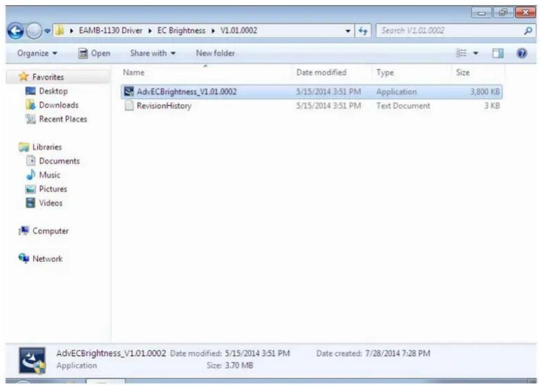 EAMB-1130 Driver > EC Brightness > V1.01.0002 Search V1.01.0002 Organize Open Share with New folder Favorites Desktop Downloads Recent Places Libraries Documents Music Pictures Videos Computer Network Name Date modified Type Size AdvECBrightness_V1.01.0002 5/15/2014 3:51 PM Application 3,800 KB RevisionHistory 5/15/2014 3:51 PM Text Document 3 KB AdvECBrightness_V1.01.0002 Date modified: 5/15/2014 3:51 PM Date created: 7/28/2014 7:28 PM Application Size: 3.70 MB