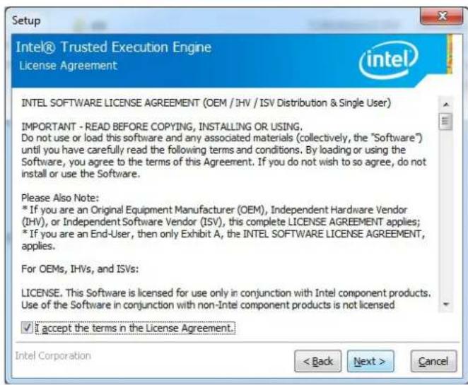 Setup Intel® Trusted Execution Engine License Agreement intel INTEL SOFTWARE LICENSE AGREEMENT (OEM / IHV / ISV Distribution & Single User) IMPORTANT - READ BEFORE COPYING, INSTALLING OR USING. Do not use or load this software and any associated materials (collectively, the "Software") until you have carefully read the following terms and conditions. By loading or using the Software, you agree to the terms of this Agreement. If you do not wish to so agree, do not install or use the Software. Please Also Note: * If you are an Original Equipment Manufacturer (OEM), Independent Hardware Vendor (IHV), or Independent Software Vendor (ISV), this complete LICENSE AGREEMENT applies; * If you are an End-User, then only Exhibit A, the INTEL SOFTWARE LICENSE AGREEMENT, applies. For OEMs, IHVs, and ISVs: LICENSE. This Software is licensed for use only in conjunction with Intel component products. Use of the Software in conjunction with non-Intel component products is not licensed ✓ I accept the terms in the License Agreement. Intel Corporation < Back Next > Cancel