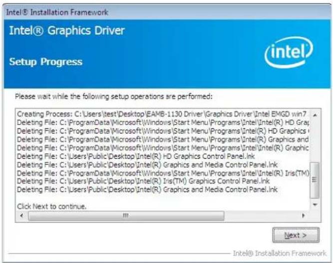 Intel® Installation Framework Intel® Graphics Driver Setup Progress Please wait while the following setup operations are performed: Creating Process: C:\Users\test\Desktop\EAMB-1130 Driver\Graphics Driver\Intel EMGD win7 Deleting File: C:\ProgramData\Microsoft\Windows\Start Menu\Programs\Intel\Intel(R) HD Graph Deleting File: C:\ProgramData\Microsoft\Windows\Start Menu\Programs\Intel(R) HD Graphics Deleting File: C:\ProgramData\Microsoft\Windows\Start Menu\Programs\Intel(R) Graphics and Deleting File: C:\ProgramData\Microsoft\Windows\Start Menu\Programs\Intel\Intel(R) Graphic Deleting File: C:\Users\Public\Desktop\Intel(R) HD Graphics Control Panel.Ink Deleting File: C:\Users\Public\Desktop\Intel(R) Graphics and Media Control Panel.Ink Deleting File: C:\ProgramData\Microsoft\Windows\Start Menu\Programs\Intel\Intel(R) Iris(TM) Deleting File: C:\Users\Public\Desktop\Intel(R) Iris(TM) Graphics Control Panel.Ink Deleting File: C:\Users\Public\Desktop\Intel(R) Graphics and Media Control Panel.Ink Click Next to continue. Next > Intel® Installation Framework