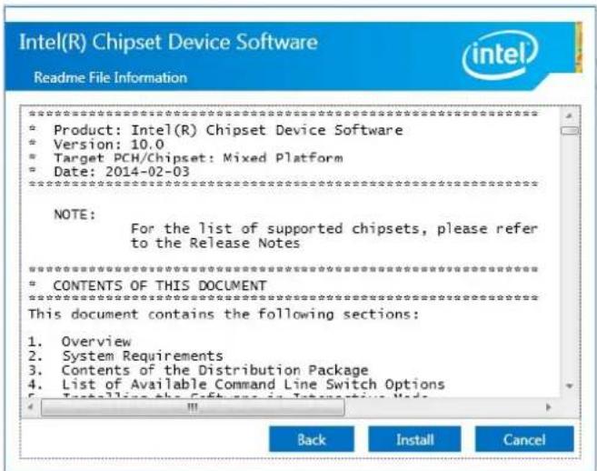Intel(R) Chipset Device Software Readme File Information ********************************************************************** • Product: Intel(R) Chipset Device Software • Version: 10.0 • Target PCH/Chipset: Mixed Platform • Date: 2014-02-03 ********************************************************************** NOTE: For the list of supported chipsets, please refer to the Release Notes ********************************************************************** • CONTENTS OF THIS DOCUMENT ********************************************************************** This document contains the following sections: 1. Overview 2. System Requirements 3. Contents of the Distribution Package 4. List of Available Command Line Switch Options 5. Installing the Software in Interactive Node Back Install Cancel