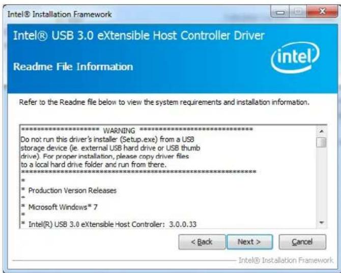 Intel® USB 3.0 eXtensible Host Controller Driver Readme File Information Refer to the Readme file below to view the system requirements and installation information. *************************** WARNING *************************** Do not run this driver's installer (Setup.exe) from a USB storage device (ie. external USB hard drive or USB thumb drive). For proper installation, please copy driver files to a local hard drive folder and run from there. ************************** * Production Version Releases * Microsoft Windows* 7 * Intel(R) USB 3.0 eXtensible Host Controller: 3.0.0.33 < Back Next > Cancel Intel® Installation Framework