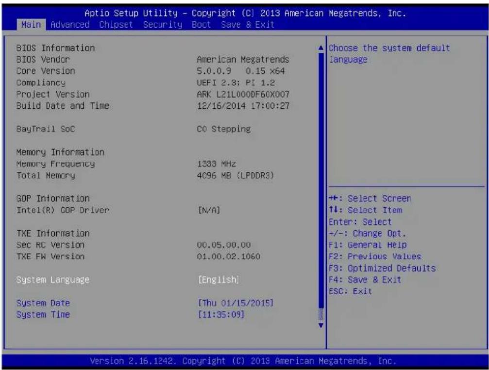 Aptio Setup Utility - Copyright (C) 2013 American Megatrends, Inc. Main Advanced Chipset Security Boot Save & Exit BIOS Information BIOS Vendor American Megatrends Core Version 5.0.0.9 0.15 x64 Compliancy UEFI 2.3; PI 1.2 Project Version ARK L21L000DF60X007 Build Date and Time 12/16/2014 17:00:27 BayTrail SoC CO Stepping Memory Information Memory Frequency 1333 MHz Total Memory 4096 MB (LPDDR3) GOP Information Intel(R) GOP Driver [N/A] TXE Information Sec RC Version 00.05.00.00 TXE FW Version 01.00.02.1060 System Language [English] System Date [Thu 01/15/2015] System Time [11:35:09] Choose the system default language +: Select Screen +: Select Item Enter: Select +/-: Change Opt. F1: General Help F2: Previous Values F3: Optimized Defaults F4: Save & Exit ESC: Exit Version 2.16.1242. Copyright (C) 2013 American Megatrends, Inc.