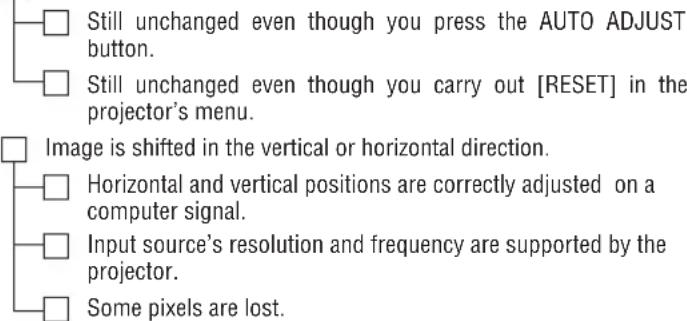Still unchanged even though you press the AUTO ADJUST button. Still unchanged even though you carry out [RESET] in the projector's menu. Image is shifted in the vertical or horizontal direction. Horizontal and vertical positions are correctly adjusted on a computer signal. Input source's resolution and frequency are supported by the projector. Some pixels are lost.