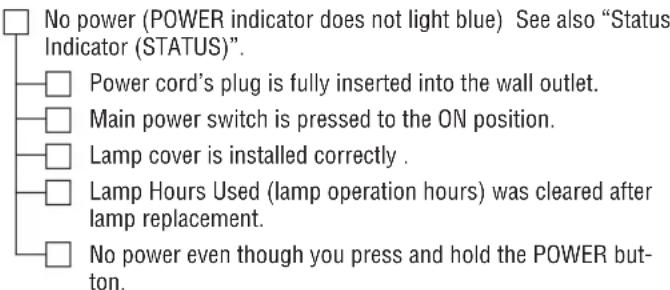 No power (POWER indicator does not light blue) See also "Status Indicator (STATUS)". Power cord's plug is fully inserted into the wall outlet. Main power switch is pressed to the ON position. Lamp cover is installed correctly . Lamp Hours Used (lamp operation hours) was cleared after lamp replacement. No power even though you press and hold the POWER button.