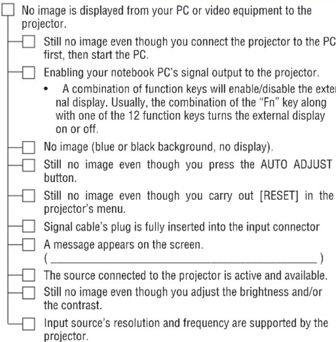 No image is displayed from your PC or video equipment to the projector. Still no image even though you connect the projector to the PC first, then start the PC. Enabling your notebook PC's signal output to the projector. • A combination of function keys will enable/disable the external display. Usually, the combination of the "Fn" key along with one of the 12 function keys turns the external display on or off. No image (blue or black background, no display). Still no image even though you press the AUTO ADJUST button. Still no image even though you carry out [RESET] in the projector's menu. Signal cable's plug is fully inserted into the input connector A message appears on the screen. ( _________ ) The source connected to the projector is active and available. Still no image even though you adjust the brightness and/or the contrast. Input source's resolution and frequency are supported by the projector.