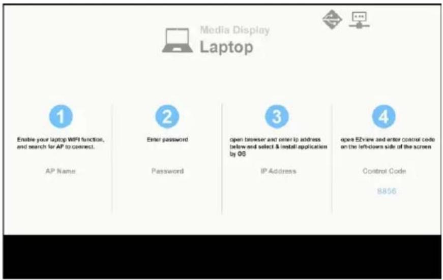 Media Display Laptop 1 Enable your laptop WIFI function, and search for AP to connect. AP Name 2 Enter password Password 3 open browser and enter ip address below and select & install application by 03 IP Address 4 open EZview and enter control code on the left-down side of the screen Control Code 8856