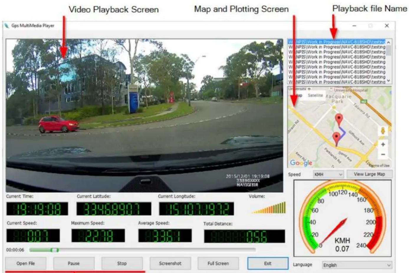 Video Playback Screen Map and Plotting Screen Playback file Name Gps MultiMedia Player 2015/12/01 19:19:08 2389GXXXX NAVIGEIR Current Time: 19:19:08 Current Latitude: 3346890.7 Current Longitude: 15107197.2 Volume: Current Speed: 84.00.7 Maximum Speed: 22.08 Average Speed: 83.36.1 Total Distance: 84.00.7 00:00:06 Open File Pause Stop Screenshot Full Screen Exit Language English University University Hospital Map Satellite Macquarie Park Talavera Rd. Griffrock Ave. Parkhardt Rd. Google Speed KMH View Large Map 100120 140 80 60 40 20 0 KMH 0.07 160 180 200 220 240 100 120 140 Language English