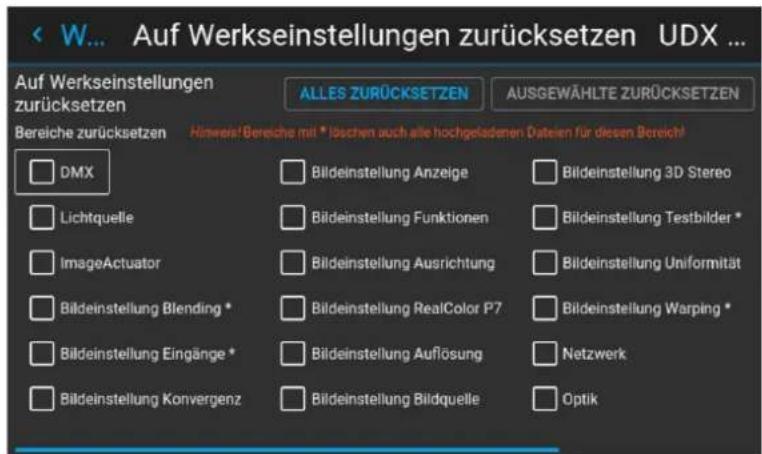 < W... Auf Werkseinstellungen zurücksetzen UDX ... Auf Werkseinstellungen zurücksetzen ALLES ZURÜCKSETZEN AUSGEWÄHLTE ZURÜCKSETZEN Bereiche zurücksetzen Hinweis! Bereiche mit * löschen auch alle hochgeladenen. Dateien für diesen Bereich! DMX Bildeinstellung Anzeige Bildeinstellung 3D Stereo Lichtquelle Bildeinstellung Funktionen Bildeinstellung Testbilder * ImageActuator Bildeinstellung Ausrichtung Bildeinstellung Uniformität Bildeinstellung Blending * Bildeinstellung RealColor P7 Bildeinstellung Warping * Bildeinstellung Eingänge * Bildeinstellung Auflösung Netzwerk Bildeinstellung Konvergenz Bildeinstellung Bildquelle Optik