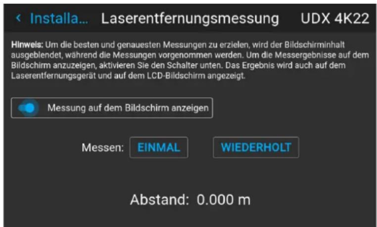 < Installa... Laserentfernungsmessung UDX 4K22 Hinweis: Um die besten und genauesten Messungen zu erzielen, wird der Bildschirminhalt ausgeblendet, während die Messungen vorgenommen werden. Um die Messergebnisse auf dem Bildschirm anzuzeigen, aktivieren Sie den Schalter unten. Das Ergebnis wird auch auf dem Laserentfernungsgerät und auf dem LCD-Bildschirm angezeigt. Messung auf dem Bildschirm anzeigen Messen: EINMAL WIEDERHOLT Abstand: 0.000 m