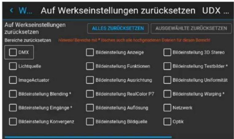 W... Auf Werkseinstellungen zurücksetzen UDX ... Auf Werkseinstellungen zurücksetzen ALLES ZURÜCKSETZEN AUSGEWÄHLTE ZURÜCKSETZEN Bereiche zurücksetzen Hinweis/ Bereiche auf * loschen auch alle hochgeladenen Daten für diesen Bereichs DMX Bildeinstellung Anzeige Bildeinstellung 3D Stereo Lichtquelle Bildeinstellung Funktionen Bildeinstellung Testbilder * ImageActuator Bildeinstellung Ausrichtung Bildeinstellung Uniformität Bildeinstellung Blending * Bildeinstellung RealColor P7 Bildeinstellung Warping * Bildeinstellung Eingänge * Bildeinstellung Auflösung Netzwerk Bildeinstellung Konvergenz Bildeinstellung Bildquelle Optik