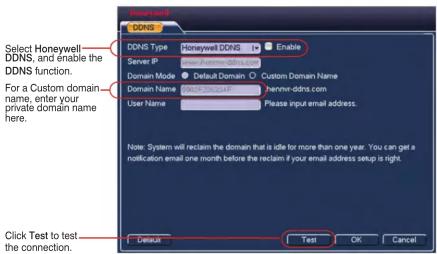 Honeywell DDNS Select Honeywell DDNS, and enable the DDNS function. For a Custom domain name, enter your private domain name here. Default Enable Server IP Domain Mode Default Domain Custom Domain Name Domain Name Honeywell DDNS.com User Name Please input email address. Note: System will reclaim the domain that is idle for more than one year. You can get a notification email one month before the reclaim if your email address setup is right. Click Test to test the connection. Default Test OK Cancel