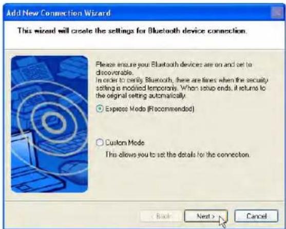 Add New Connection Wizard This wizard will create the settings for Bluetooth device connection. Please ensure your Bluetooth devices are on and set to discoverable. In order to verify Bluetooth, there are lines when the security setting is modified temporarily. When setup ends, it returns to the original setting automatically. ○ Express Mode (Recommended) ○ Custom Mode This allows you to set the details for the connection. < Back Next > Cancel