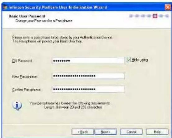 Infinon Security Platform User Initialization Wizard Basic User Password Change your Password to a Passphrase Please enter a peraphrase to be stored by your Authentication Device. The Passphrase will protect your Basic User Key. Old Password: ********** New Passphrase: ********** Confirmed Passphrase: ********** You peraphrase has to meet the following requirements: Length: Between 20 and 256 characters. < Back Next > Cancel Help