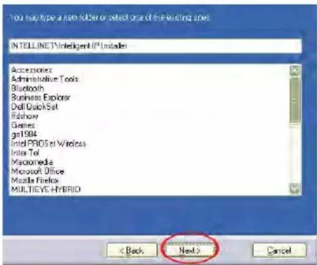 You may type a new folder or select one of the existing ones: INTELLINET\Intelligent IP Installer Accessories Administrative Tools Bluetooth Business Explorer Dell QuickSet Ridshow Games ga1994 Intel PROS of Wireless Inter Tel Macromedia Microsoft Office Mozda Firefox MULTIEYE HYBRID < Back Next > Cancel