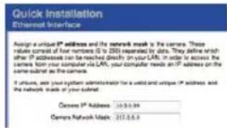 Quick Installation Ethernet Interface Assign a unique IP address and the network mask to the camera. These results are saved by the E-103.1.2.15 version by data. They define which after IP addresses can be reached directly on your LAN. In order to access the sensors, they will not reach any other LAN, your computer needs an IP address on the sensors panel as the camera. If users, ask your system administrator for a valid and unique IP address and the network mask of your subnet. Camera IP Address: 10.0.0.99 Camera Network Mask: 2017.0.0.9