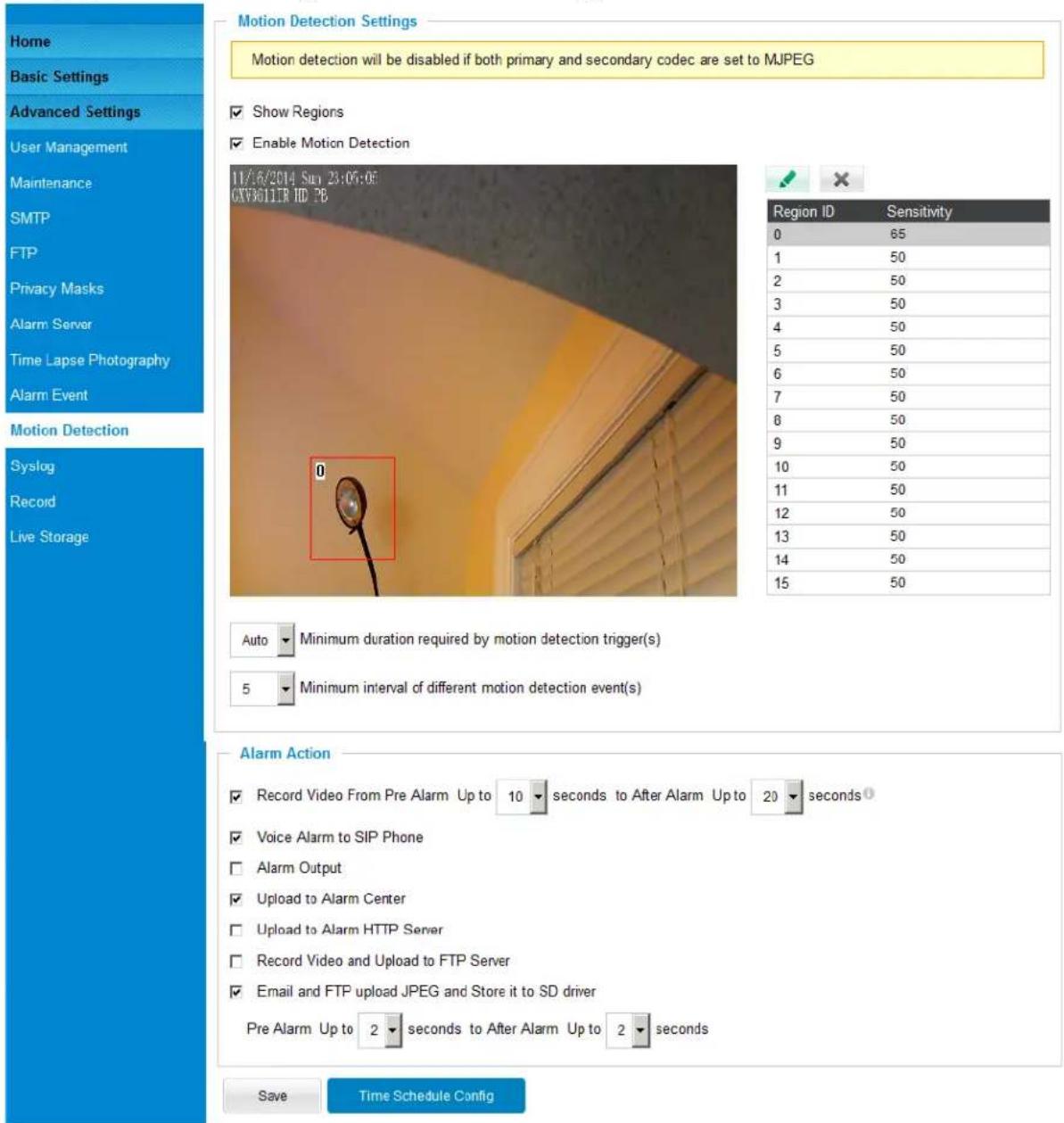 Home Basic Settings Advanced Settings User Management Maintenance SMTP FTP Privacy Masks Alarm Server Time Lapse Photography Alarm Event Motion Detection Syslog Record Live Storage Motion Detection Settings Motion detection will be disabled if both primary and secondary codec are set to MJPEG Show Regions Enable Motion Detection 11/6/2014 Sun 23:05:05 CNV3011R ID PB Region ID Sensitivity 0 65 1 50 2 50 3 50 4 50 5 50 6 50 7 50 8 50 9 50 10 50 11 50 12 50 13 50 14 50 15 50 Auto Minimum duration required by motion detection trigger(s) 5 Minimum interval of different motion detection event(s) Alarm Action Record Video From Pre Alarm Up to 10 seconds to After Alarm Up to 20 seconds Voice Alarm to SIP Phone Alarm Output Upload to Alarm Center Upload to Alarm HTTP Server Record Video and Upload to FTP Server Email and FTP upload JPEG and Store it to SD driver Pre Alarm Up to 2 seconds to After Alarm Up to 2 seconds Save Time Schedule Config