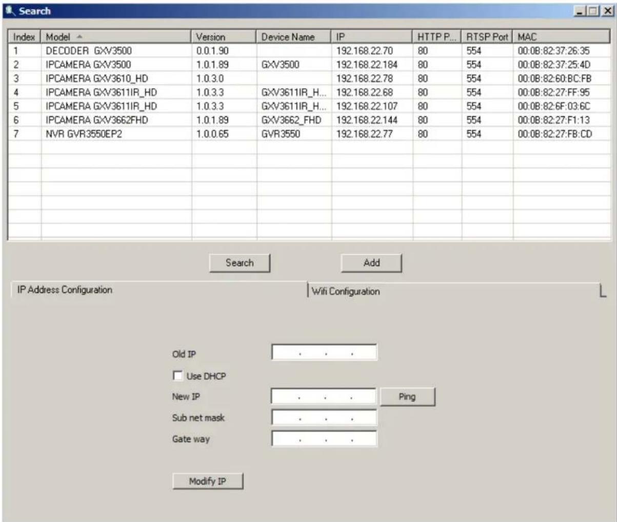 Index Model Version Device Name IP HTTP P... RTSP Port MAC 1 DECODER GXV3500 0.0.1.90 192.168.22.70 80 554 00:0B:82:37:26:35 2 IPCAMERA GXV3500 1.0.1.89 GXV3500 192.168.22.184 80 554 00:0B:82:37:25:4D 3 IPCAMERA GXV3610_HD 1.0.3.0 192.168.22.78 80 554 00:0B:82:60:BC:FB 4 IPCAMERA GXV3611IR_HD 1.0.3.3 GXV3611IR_H... 192.168.22.68 80 554 00:0B:82:27:FF:95 5 IPCAMERA GXV3611IR_HD 1.0.3.3 GXV3611IR_H... 192.168.22.107 80 554 00:0B:82:6F:03:6C 6 IPCAMERA GXV3662FHD 1.0.1.89 GXV3662_FHD 192.168.22.144 80 554 00:0B:82:27:F1:13 7 NVR GVR3550EP2 1.0.0.65 GVR3550 192.168.22.77 80 554 00:0B:82:27:FB:CD Search Add IP Address Configuration Wifi Configuration Old IP . . . Use DHCP New IP . . . Ping Sub net mask . . . Gate way . . . Modify IP