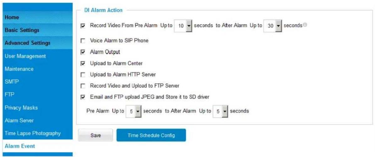 DI Alarm Action Record Video From Pre Alarm Up to 10 seconds to After Alarm Up to 30 seconds Voice Alarm to SIP Phone Alarm Output Upload to Alarm Center Upload to Alarm HTTP Server Record Video and Upload to FTP Server Email and FTP upload JPEG and Store it to SD driver Pre Alarm Up to 5 seconds to After Alarm Up to 5 seconds Save Time Schedule Config Home Basic Settings Advanced Settings User Management Maintenance SMTP FTP Privacy Masks Alarm Server Time Lapse Photography Alarm Event