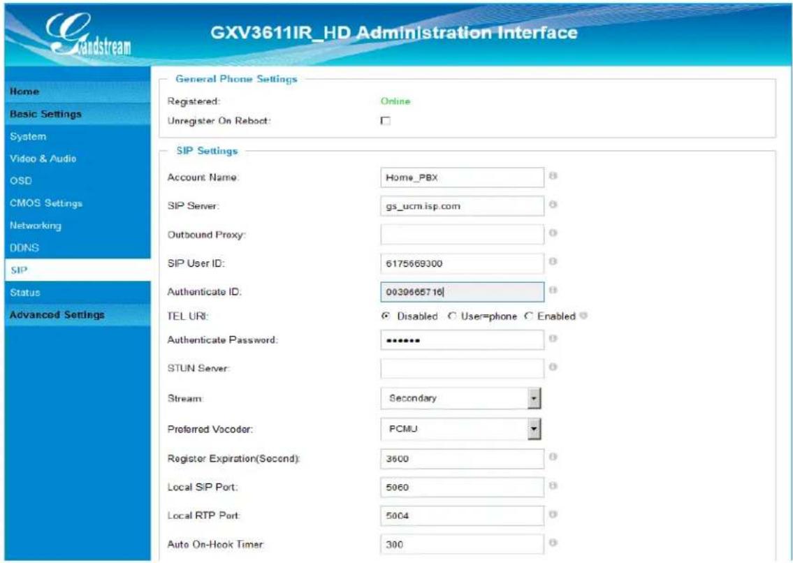GXV3611IR_HD Administration Interface Home Basic Settings System Video & Audio OSD CMOS Settings Networking DDNS SIP Status Advanced Settings General Phone Settings Registered: Online Unregister On Reboot: SIP Settings Account Name: Home_PBX SIP Server: gs_ucm.isp.com Outbound Proxy: SIP User ID: 6175669300 Authenticate ID: 0039665716 TEL URI: Disabled User=phone Enabled Authenticate Password: ******** STUN Server: Stream: Secondary Preferred Vocoder: PCMJ Register Expiration(Second): 3600 Local SIP Port: 5060 Local RTP Port: 5004 Auto On-Hook Timer: 300